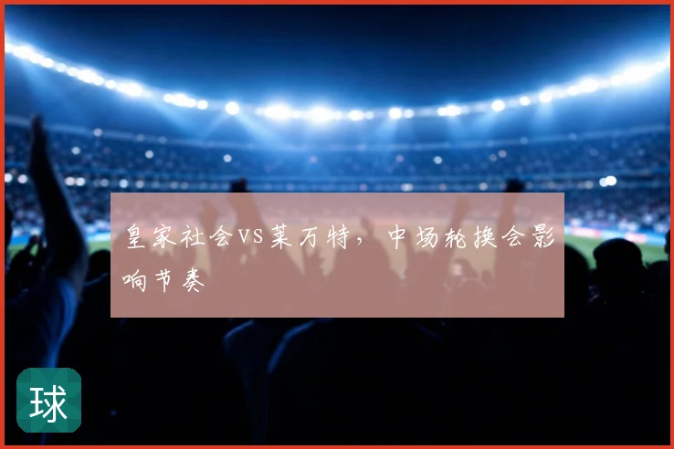 皇家社会vs莱万特,中场轮换会影响节奏